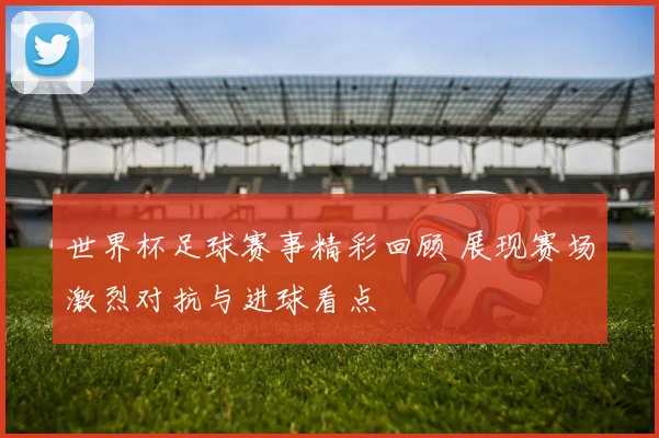 世界杯足球赛事精彩回顾 展现赛场激烈对抗与进球看点