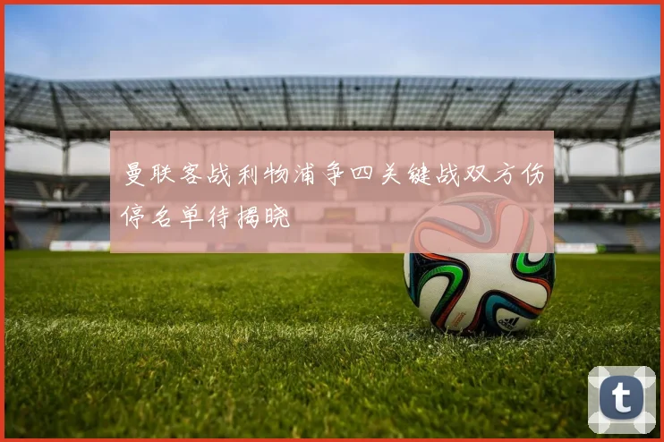 曼联客战利物浦争四关键战双方伤停名单待揭晓