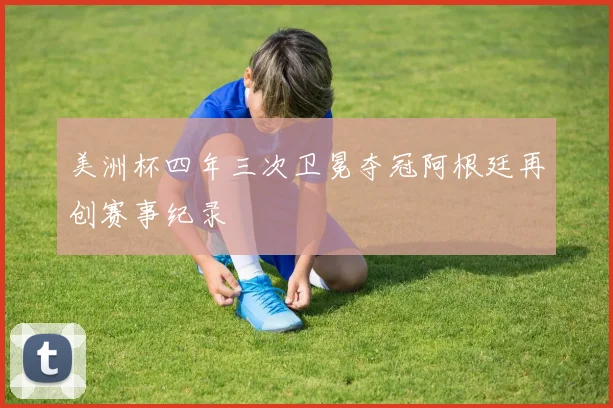美洲杯四年三次卫冕夺冠阿根廷再创赛事纪录