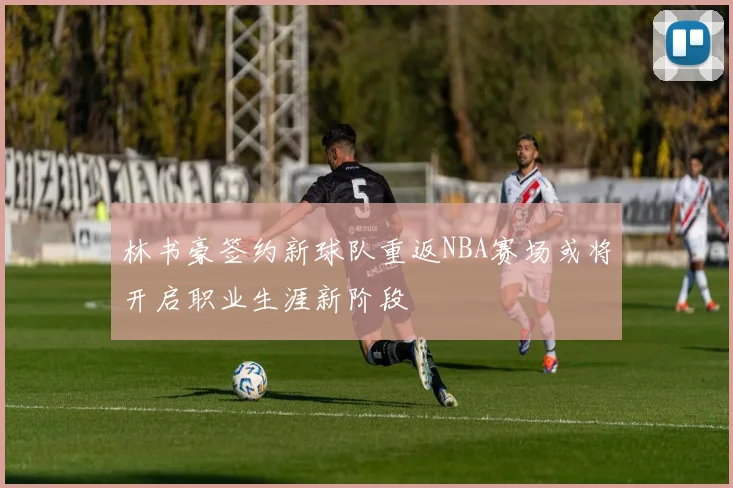 林书豪签约新球队重返NBA赛场或将开启职业生涯新阶段