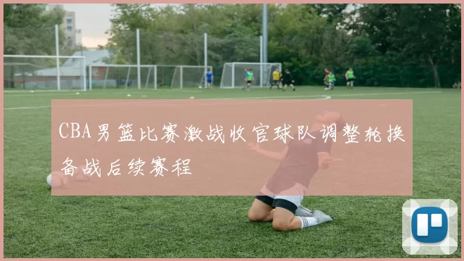 CBA男篮比赛激战收官球队调整轮换备战后续赛程