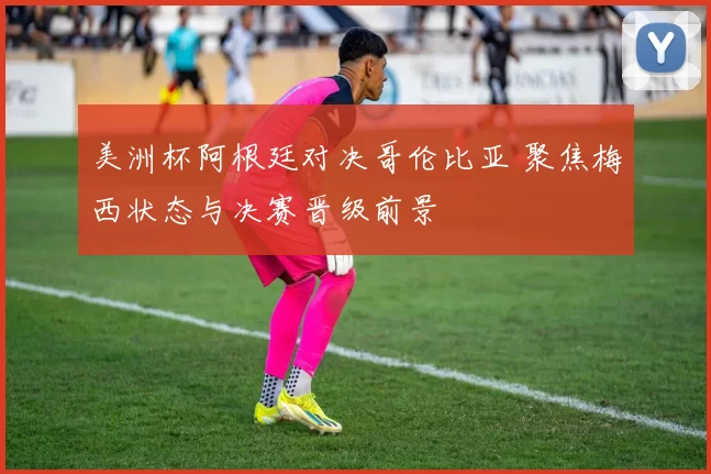 美洲杯阿根廷对决哥伦比亚 聚焦梅西状态与决赛晋级前景