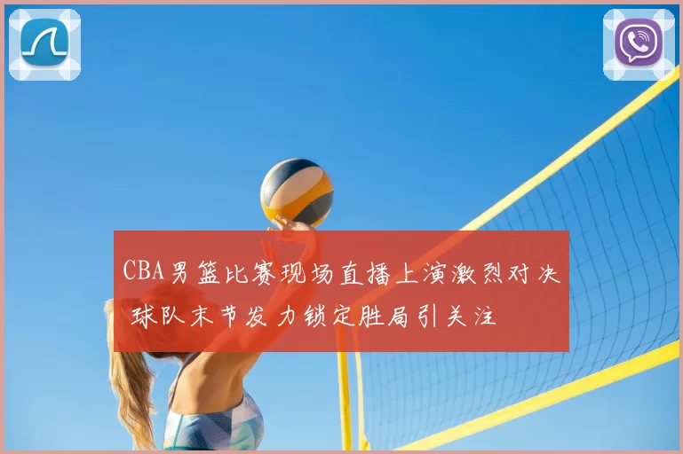 CBA男篮比赛现场直播上演激烈对决 球队末节发力锁定胜局引关注