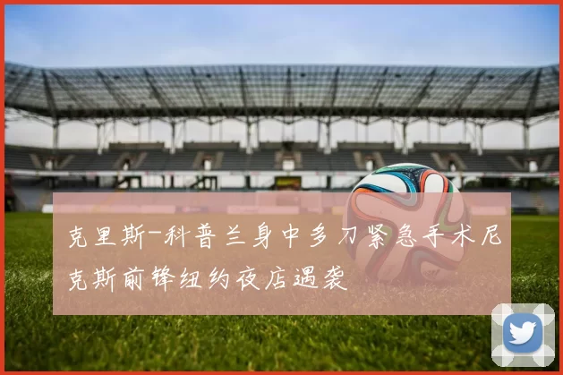 克里斯-科普兰身中多刀紧急手术尼克斯前锋纽约夜店遇袭