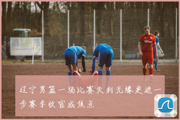 辽宁男篮一场比赛失利无缘更进一步赛季收官成焦点