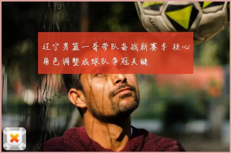 辽宁男篮一哥带队备战新赛季 核心角色调整成球队争冠关键