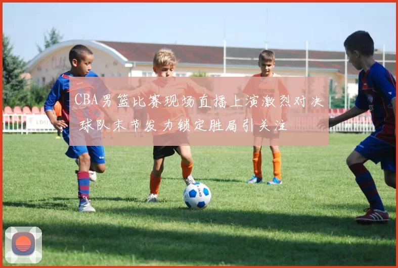CBA男篮比赛现场直播上演激烈对决 球队末节发力锁定胜局引关注