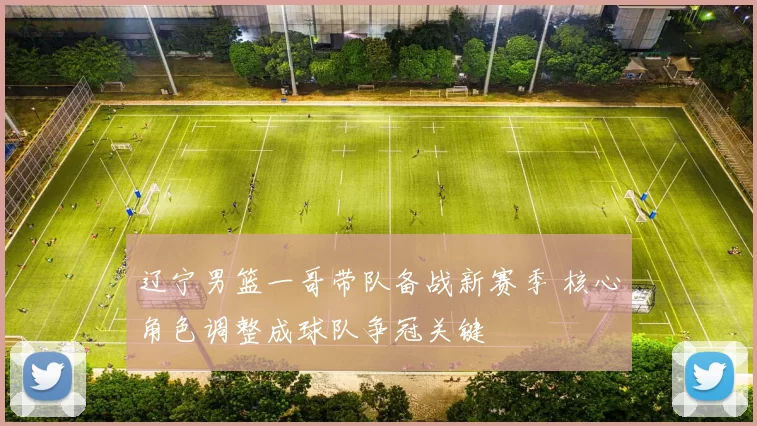 辽宁男篮一哥带队备战新赛季 核心角色调整成球队争冠关键