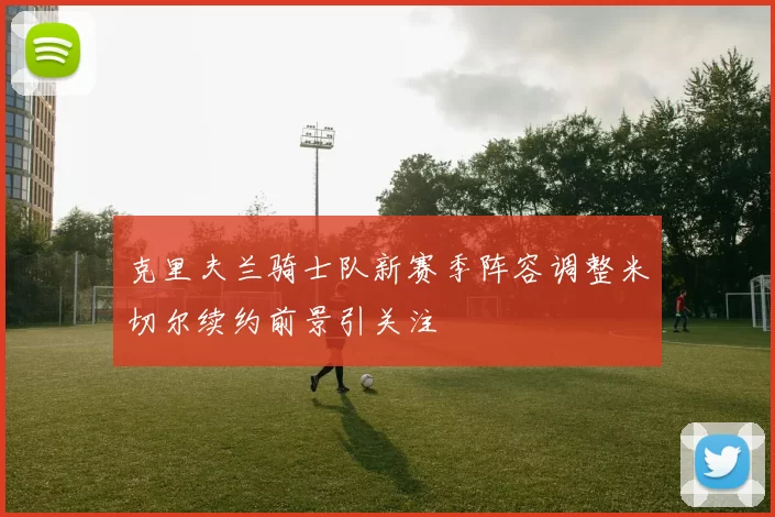 克里夫兰骑士队新赛季阵容调整米切尔续约前景引关注