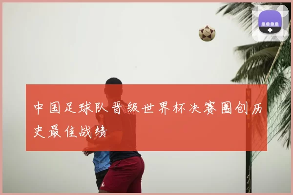 中国足球队晋级世界杯决赛圈创历史最佳战绩